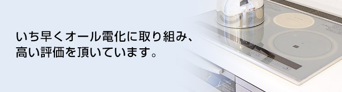 いち早くオール電化に取り組み、高い評価を頂いています。